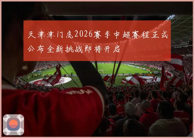 天津津门虎2026赛季中超赛程正式公布全新挑战即将开启