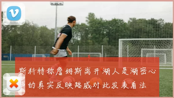 斯科特称詹姆斯离开湖人是湖密心声的真实反映路威对此发表看法