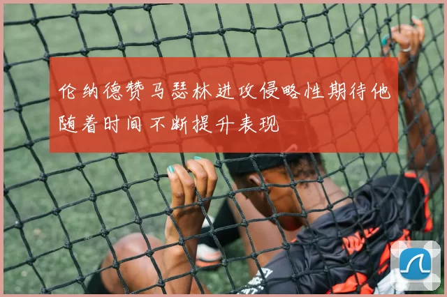 伦纳德赞马瑟林进攻侵略性期待他随着时间不断提升表现