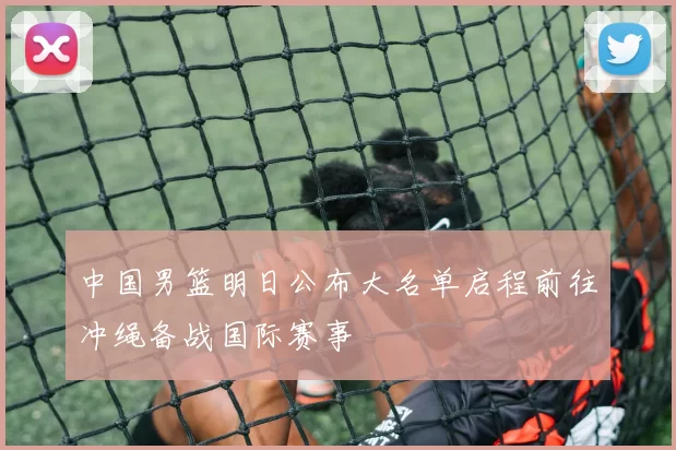中国男篮明日公布大名单启程前往冲绳备战国际赛事