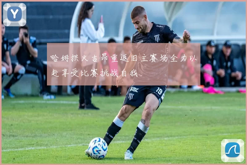 哈姆拱火吉昂重返旧主赛场全力以赴享受比赛挑战自我