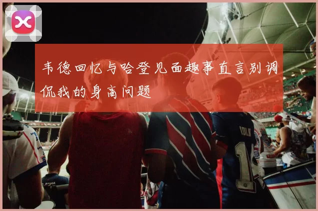 韦德回忆与哈登见面趣事直言别调侃我的身高问题
