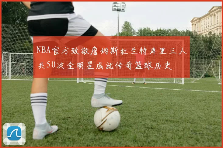 NBA官方致敬詹姆斯杜兰特库里三人共50次全明星成就传奇篮球历史