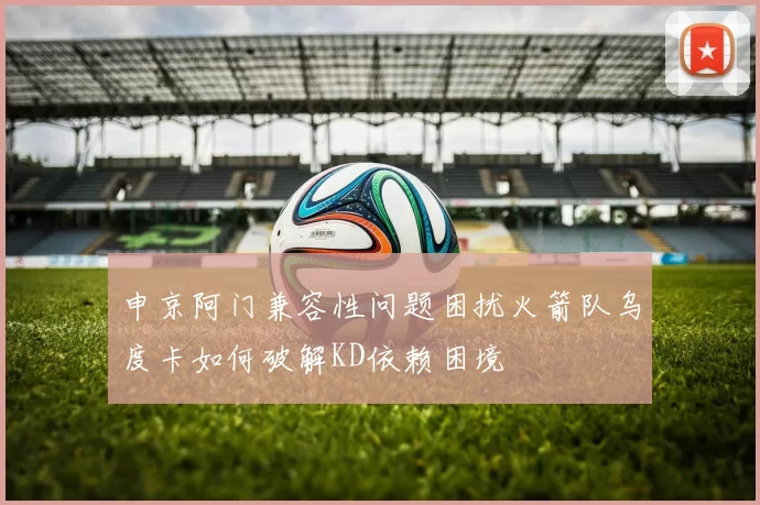 申京阿门兼容性问题困扰火箭队乌度卡如何破解KD依赖困境