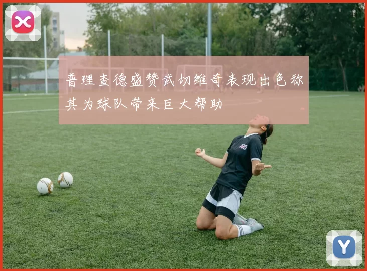 普理查德盛赞武切维奇表现出色称其为球队带来巨大帮助