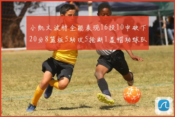 小凯文波特全能表现16投10中砍下20分8篮板5助攻5抢断1盖帽助球队绝杀对手