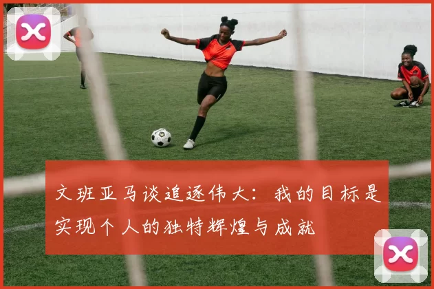 文班亚马谈追逐伟大：我的目标是实现个人的独特辉煌与成就