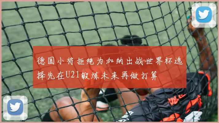 德国小将拒绝为加纳出战世界杯选择先在U21锻炼未来再做打算