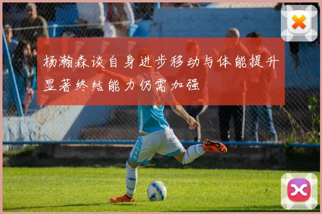 杨瀚森谈自身进步移动与体能提升显著终结能力仍需加强