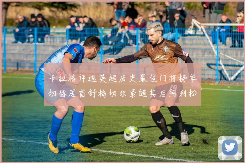 卡拉格评选英超历史最佳门将榜单切赫居首舒梅切尔紧随其后阿利松位列第三