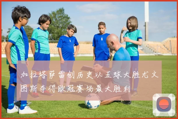 加拉塔萨雷创历史以五球大胜尤文图斯夺得欧冠赛场最大胜利