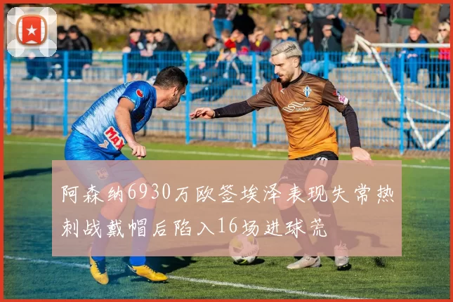 阿森纳6930万欧签埃泽表现失常热刺战戴帽后陷入16场进球荒