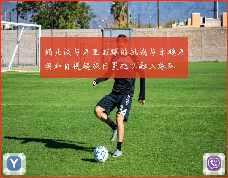 娟儿谈与库里打球的挑战与乐趣库明加自视超级巨星难以融入球队