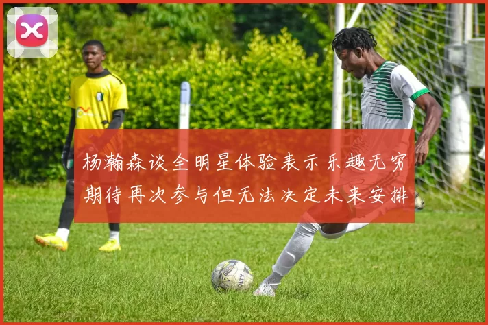 杨瀚森谈全明星体验表示乐趣无穷期待再次参与但无法决定未来安排
